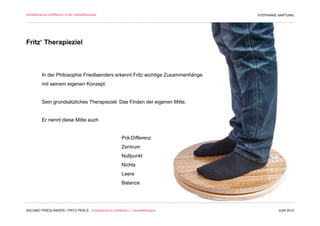 Schöpferische Indifferenz in der Gestalttherapie                                  STEPHANIE HARTUNG




Fritz‘ Therapieziel



          In der Philosophie Friedlaenders erkennt Fritz wichtige Zusammenhänge
          mit seinem eigenen Konzept.


          Sein grundsätzliches Therapieziel: Das Finden der eigenen Mitte.


          Er nennt diese Mitte auch


                                                        Prä-Differenz
                                                        Zentrum
                                                        Nullpunkt
                                                        Nichts
                                                        Leere
                                                        Balance




SALOMO FRIEDLÄNDER / FRITZ PERLS Schöpferische Indifferenz + Gestalttherapie               JUNI 2012
 