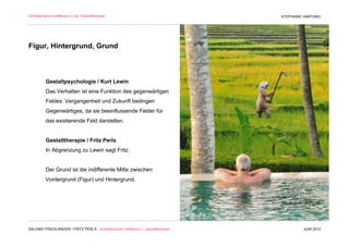 Schöpferische Indifferenz in der Gestalttherapie                               STEPHANIE HARTUNG




Figur, Hintergrund, Grund



          Gestaltpsychologie / Kurt Lewin
          Das Verhalten ist eine Funktion des gegenwärtigen
          Feldes: Vergangenheit und Zukunft bedingen
          Gegenwärtiges, da sie beeinflussende Felder für
          das existierende Feld darstellen.


          Gestalttherapie / Fritz Perls
          In Abgrenzung zu Lewin sagt Fritz:


          Der Grund ist die indifferente Mitte zwischen
          Vordergrund (Figur) und Hintergrund.




SALOMO FRIEDLÄNDER / FRITZ PERLS Schöpferische Indifferenz + Gestalttherapie            JUNI 2012
 