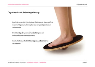 Schöpferische Indifferenz in der Gestalttherapie                               STEPHANIE HARTUNG




Organismische Selbstregulierung



          Das Phänomen des Homöostase (Gleichstand) überträgt Fritz
          in seiner Organismuskonzeption auf den geistig-seelischen
          Stoffwechsel.


          Der lebendige Organismus hat die Fähigkeit zur
          homöostatischen Selbstregulation.


          Seelische Gesundheit ist lebendiges Ausbalancieren
          um die Mitte.




SALOMO FRIEDLÄNDER / FRITZ PERLS Schöpferische Indifferenz + Gestalttherapie            JUNI 2012
 