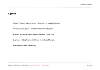 STEPHANIE HARTUNG




Agenda



         Wie der Fritz zum Salomo kommt – da braucht es etwas Widerstand


         Hör mal, wer da spricht – eine beinahe anonyme Biografie


         Aus dem Nichts das Volle schöpfen – Salomos Philosophie


         Jetzt aber – Schöpferische Indifferenz in der Gestalttherapie


         Abschließend – eine Abgrenzung




SALOMO FRIEDLÄNDER / FRITZ PERLS Schöpferische Indifferenz + Gestalttherapie            JUNI 2012
 
