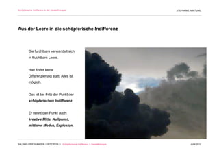Schöpferische Indifferenz in der Gestalttherapie                               STEPHANIE HARTUNG




Aus der Leere in die schöpferische Indifferenz



          Die furchtbare verwandelt sich
          in fruchtbare Leere.


          Hier findet keine
          Differenzierung statt. Alles ist
          möglich.


          Das ist bei Fritz der Punkt der
          schöpferischen Indifferenz.


          Er nennt den Punkt auch:
          kreative Mitte, Nullpunkt,
          mittlerer Modus, Explosion.




SALOMO FRIEDLÄNDER / FRITZ PERLS Schöpferische Indifferenz + Gestalttherapie            JUNI 2012
 