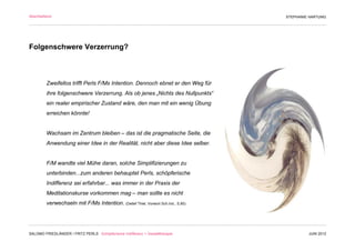 Abschließend                                                                                STEPHANIE HARTUNG




Folgenschwere Verzerrung?



         Zweifellos trifft Perls F/Ms Intention. Dennoch ebnet er den Weg für
         ihre folgenschwere Verzerrung. Als ob jenes „Nichts des Nullpunkts“
         ein realer empirischer Zustand wäre, den man mit ein wenig Übung
         erreichen könnte!


         Wachsam im Zentrum bleiben – das ist die pragmatische Seite, die
         Anwendung einer Idee in der Realität, nicht aber diese Idee selber.


         F/M wandte viel Mühe daran, solche Simplifizierungen zu
         unterbinden...zum anderen behauptet Perls, schöpferische
         Indifferenz sei erfahrbar... was immer in der Praxis der
         Meditationskurse vorkommen mag – man sollte es nicht
         verwechseln mit F/Ms Intention. (Detlef Thiel, Vorwort Sch.Ind., S.80)
                                                                                  Wollust



SALOMO FRIEDLÄNDER / FRITZ PERLS Schöpferische Indifferenz + Gestalttherapie                         JUNI 2012
 