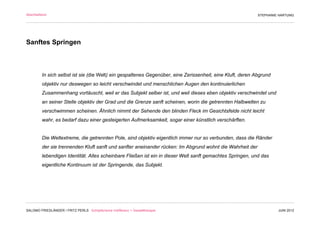 Abschließend                                                                                                STEPHANIE HARTUNG




Sanftes Springen



         In sich selbst ist sie (die Welt) ein gespaltenes Gegenüber, eine Zerissenheit, eine Kluft, deren Abgrund
         objektiv nur deswegen so leicht verschwindet und menschlichen Augen den kontinuierlichen
         Zusammenhang vortäuscht, weil er das Subjekt selber ist, und weil dieses eben objektiv verschwindet und
         an seiner Stelle objektiv der Grad und die Grenze sanft scheinen, worin die getrennten Halbwelten zu
         verschwimmen scheinen. Ähnlich nimmt der Sehende den blinden Fleck im Gesichtsfelde nicht leicht
         wahr, es bedarf dazu einer gesteigerten Aufmerksamkeit, sogar einer künstlich verschärften.


         Die Weltextreme, die getrennten Pole, sind objektiv eigentlich immer nur so verbunden, dass die Ränder
         der sie trennenden Kluft sanft und sanfter aneinander rücken: Im Abgrund wohnt die Wahrheit der
         lebendigen Identität. Alles scheinbare Fließen ist ein in dieser Welt sanft gemachtes Springen, und das
         eigentliche Kontinuum ist der Springende, das Subjekt.



                                                                                  Wollust



SALOMO FRIEDLÄNDER / FRITZ PERLS Schöpferische Indifferenz + Gestalttherapie                                         JUNI 2012
 