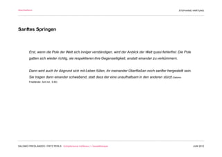 Abschließend                                                                                                  STEPHANIE HARTUNG




Sanftes Springen



         Erst, wenn die Pole der Welt sich inniger verständigen, wird der Anblick der Welt quasi fehlerfrei: Die Pole
         gatten sich wieder richtig, sie respektieren ihre Gegenseitigkeit, anstatt einander zu verkümmern.


         Dann wird auch ihr Abgrund sich mit Leben füllen, ihr ineinander Überfließen noch sanfter hergestellt sein.
         Sie tragen dann einander schwebend, statt dass der eine unaufhaltsam in den anderen stürzt (Salomo
         Friedländer, Sch.Ind., S.80)




                                                                                  Wollust



SALOMO FRIEDLÄNDER / FRITZ PERLS Schöpferische Indifferenz + Gestalttherapie                                            JUNI 2012
 