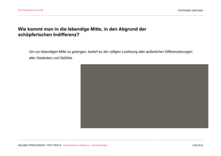 Die Philosophie des F/M                                                                                   STEPHANIE HARTUNG




Wie kommt man in die lebendige Mitte, in den Abgrund der
schöpferischen Indifferenz?


          Um zur lebendigen Mitte zu gelangen, bedarf es der völligen Loslösung aller äußerlichen Differenzierungen,
          aller Gedanken und Gefühle.




SALOMO FRIEDLÄNDER / FRITZ PERLS Schöpferische Indifferenz + Gestalttherapie                                       JUNI 2012
 