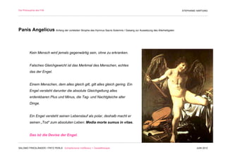 Die Philosophie des F/M                                                                                                STEPHANIE HARTUNG




Panis Angelicus Anfang der vorletzten Strophe des Hymnus Sacris Solemnis / Gesang zur Aussetzung des Allerheiligsten



          Kein Mensch wird jemals gegenwärtig sein, ohne zu erkranken.


          Falsches Gleichgewicht ist das Merkmal des Menschen, echtes
          das der Engel.


          Einem Menschen, dem alles gleich gilt, gilt alles gleich gering. Ein
          Engel versteht darunter die absolute Gleichgeltung alles
          erdenkbaren Plus und Minus, die Tag- und Nachtgleiche aller
          Dinge.


          Ein Engel versteht seinen Lebenslauf als polar, deshalb macht er
          seinen „Tod“ zum absoluten Leben: Media morte sumus in vitae.


          Das ist die Devise der Engel.


SALOMO FRIEDLÄNDER / FRITZ PERLS Schöpferische Indifferenz + Gestalttherapie                                                    JUNI 2012
 