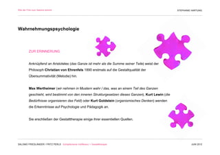 Wie der Fritz zum Salomo kommt                                                                       STEPHANIE HARTUNG




Wahrnehmungspsychologie



         ZUR ERINNERUNG


         Anknüpfend an Aristoteles (das Ganze ist mehr als die Summe seiner Teile) weist der
         Philosoph Christian von Ehrenfels 1890 erstmals auf die Gestaltqualität der
         Übersummativität (Melodie) hin.


         Max Wertheimer (wir nehmen in Mustern wahr / das, was an einem Teil des Ganzen
         geschieht, wird bestimmt von den inneren Strukturgesetzen dieses Ganzen), Kurt Lewin (die
         Bedürfnisse organisieren das Feld) oder Kurt Goldstein (organismisches Denken) wenden
         die Erkenntnisse auf Psychologie und Pädagogik an.


         Sie erschließen der Gestalttherapie einige ihrer essentiellen Quellen.




SALOMO FRIEDLÄNDER / FRITZ PERLS Schöpferische Indifferenz + Gestalttherapie                                  JUNI 2012
 