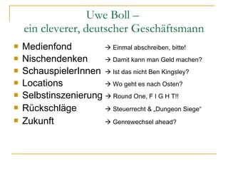 Uwe Boll –  ein cleverer, deutscher Geschäftsmann Medienfond    Einmal abschreiben, bitte! Nischendenken    Damit kann man Geld machen? SchauspielerInnen    Ist das nicht Ben Kingsley? Locations    Wo geht es nach Osten? Selbstinszenierung    Round One, F I G H T!! Rückschläge     Steuerrecht & „Dungeon Siege “ Zukunft   Genrewechsel ahead? 