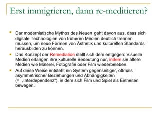 Erst immigrieren, dann re-meditieren?  Der modernistische Mythos des Neuen   geht davon aus, dass sich digitale Technologien von früheren Medien deutlich trennen müssen, um neue Formen von Ästhetik und kulturellen Standards herausbilden zu können. Das Konzept der  Remediation  stellt sich dem entgegen: Visuelle Medien erlangen ihre kulturelle Bedeutung nur,  indem  sie ältere Medien wie Malerei, Fotografie oder Film wiederbeleben. Auf diese Weise entsteht ein System gegenseitiger, oftmals asymmetrischer Beziehungen und Abhängigkeiten  (=  „Interdependenz “), in dem sich Film und Spiel als Einheiten bewegen.  