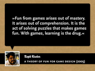 Raph Koster
»Fun from games arises out of mastery.
It arises out of comprehension. It is the
act of solving puzzles that makes games
fun. With games, learning is the drug.«
a theory of fun for game design (2005)
 