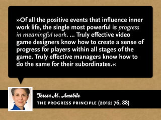 Teresa M. Amabile
»Of all the positive events that influence inner
work life, the single most powerful is progress
in meaningful work. … Truly effective video
game designers know how to create a sense of
progress for players within all stages of the
game. Truly effective managers know how to
do the same for their subordinates.«
the progress principle (2012: 76, 88)
 