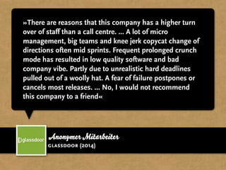 »There are reasons that this company has a higher turn
over of staff than a call centre. ... A lot of micro
management, big teams and knee jerk copycat change of
directions often mid sprints. Frequent prolonged crunch
mode has resulted in low quality software and bad
company vibe. Partly due to unrealistic hard deadlines
pulled out of a woolly hat. A fear of failure postpones or
cancels most releases. ... No, I would not recommend
this company to a friend«
Anonymer Mitarbeiter
glassdoor (2014)
 