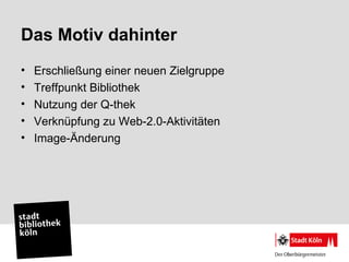 Das Motiv dahinter
•   Erschließung einer neuen Zielgruppe
•   Treffpunkt Bibliothek
•   Nutzung der Q-thek
•   Verknüpfung zu Web-2.0-Aktivitäten
•   Image-Änderung
 