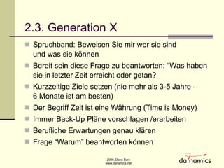 2.3. Generation X Spruchband: Beweisen Sie mir wer sie sind  und was sie k ö nnen Bereit sein diese Frage zu beantworten: “Was haben sie in letzter Zeit erreicht oder getan? Kurzzeitige Ziele setzen (nie mehr als 3-5 Jahre –  6 Monate ist am besten) Der Begriff Zeit ist eine Währung (Time is Money) Immer Back-Up Pläne vorschlagen /erarbeiten Berufliche Erwartungen genau klären Frage “Warum” beantworten k ö nnen  