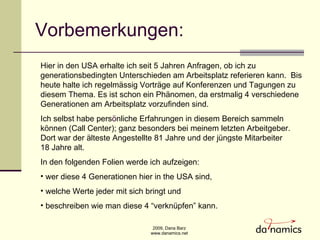 Vorbemerkungen: Hier in den USA erhalte ich seit 5 Jahren Anfragen, ob ich zu  generationsbedingten Unterschieden am Arbeitsplatz referieren kann.  Bis heute halte ich regelm ä ssig Vorträge auf Konferenzen und Tagungen zu diesem Thema. Es ist schon ein Phänomen, da erstmalig 4 verschiedene Generationen am Arbeitsplatz vorzufinden sind.  Ich selbst habe pers ö nliche Erfahrungen in diesem Bereich sammeln k ö nnen (Call Center); ganz besonders bei meinem letzten Arbeitgeber.  Dort war der älteste Angestellte 81 Jahre und der j ü ngste Mitarbeiter  18 Jahre alt.  In den folgenden Folien werde ich aufzeigen: wer diese 4 Generationen hier in the USA sind,  welche Werte jeder mit sich bringt und beschreiben wie man diese 4 “verknüpfen” kann.  
