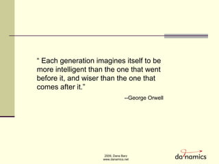 “  Each generation imagines itself to be more intelligent than the one that went before it, and wiser than the one that comes after it.” --George Orwell 