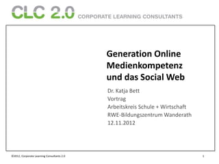 Generation Online
                                            Medienkompetenz
                                            und das Social Web
                                            Dr. Katja Bett
                                            Vortrag
                                            Arbeitskreis Schule + Wirtschaft
                                            RWE-Bildungszentrum Wanderath
                                            12.11.2012




©2012, Corporate Learning Consultants 2.0                                      1
 