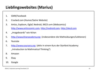 Lieblingswebsites (Marius)
 1.       GMX/Facebook
 2.       Cracked.com (Humor/Satire Website)
 3.       Antics, Explosm, Oglaf, Nedroid, XKCD uvm (Webcomics)
          http://www.anticscomic.com, http://nedroid.com, http://xkcd.com
 4.       „Imageboards“ wie 4chan
 5.       http://www.khanacademy.org (insbesondere die Matheübungen/Lektionen)
 6.       Youtube
 7.       http://www.coursera.org (aktiv in einem Kurs der Stanford Academy:
          „Introduction to Mathmatical Thinking“)
 8.       Amazon
 9.       Ebay
 10. Google

©2012, Corporate Learning Consultants 2.0                                        14
 