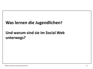 Was lernen die Jugendlichen?

 Und warum sind sie im Social Web
 unterwegs?




©2012, Corporate Learning Consultants 2.0   23
 