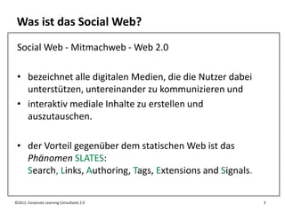 Was ist das Social Web?
 Social Web - Mitmachweb - Web 2.0

 • bezeichnet alle digitalen Medien, die die Nutzer dabei
   unterstützen, untereinander zu kommunizieren und
 • interaktiv mediale Inhalte zu erstellen und
   auszutauschen.

 • der Vorteil gegenüber dem statischen Web ist das
   Phänomen SLATES:
   Search, Links, Authoring, Tags, Extensions and Signals.

©2012, Corporate Learning Consultants 2.0                    3
 