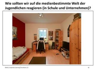 Wie sollten wir auf die medienbestimmte Welt der
Jugendlichen reagieren (in Schule und Unternehmen)?




©2012, Corporate Learning Consultants 2.0        42
 