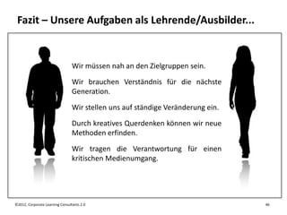 Fazit – Unsere Aufgaben als Lehrende/Ausbilder...


                                 Wir müssen nah an den Zielgruppen sein.
                                 Wir brauchen Verständnis für die nächste
                                 Generation.
                                 Wir stellen uns auf ständige Veränderung ein.
                                 Durch kreatives Querdenken können wir neue
                                 Methoden erfinden.
                                 Wir tragen die Verantwortung für einen
                                 kritischen Medienumgang.




©2012, Corporate Learning Consultants 2.0                                        46
 