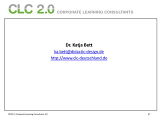 Dr. Katja Bett
                                              ka.bett@didactic-design.de
                                            http://www.clc-deutschland.de




©2012, Corporate Learning Consultants 2.0                                   47
 