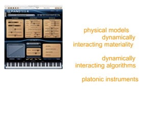 https://www.youtube.com/watch?v=ldMsMDGu0V8
New Virtual Instruments not
based upon sample technology,
but on simulation models
of the physical models of the
complex, dynamically
interacting materiality of
musical instruments by means of
complex, dynamically
interacting algorithms.
These platonic instruments are
not „false real“ things, but „true
virtual“ things, coming along with
many or even more of the
expressive possibilities than their
material counterparts.
 