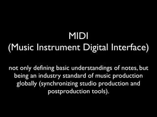 MIDI
(Music Instrument Digital Interface)
not only defining basic understandings of notes, but
being an industry standard of music production
globally (synchronizing studio production and
postproduction tools).
 
