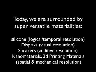 Today, we are surrounded by  
super versatile materialities:
silicone (logical/temporal resolution)
Displays (visual resolution)
Speakers (auditive resolution)
Nanomaterials, 3d Printing Materials 
(spatial & mechanical resolution)
 