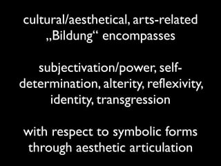 cultural/aesthetical, arts-related
„Bildung“ encompasses
subjectivation/power, self-
determination, alterity, reflexivity,
identity, transgression
with respect to symbolic forms
through aesthetic articulation
 