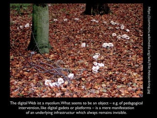The digital Web ist a mycelium.What seems to be an object – e.g. of pedagogical
intervention, like digital gadets or platforms – is a mere manifestation  
of an underlying infrastructur which always remains invisible.
h"ps://commons.wikimedia.org/wiki/File:Heksenkring.jpg
 