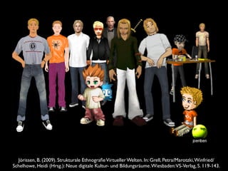 Jörissen, B. (2009). Strukturale EthnograﬁeVirtueller Welten. In: Grell, Petra/Marotzki,Winfried/
Schelhowe, Heidi (Hrsg.): Neue digitale Kultur- und Bildungsräume.Wiesbaden:VS-Verlag, S. 119-143.
 