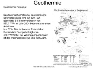 Geothermie
Geothermie Potenzial


Das technische Potenzial geothermische
Stromerzeugung wird auf 300 TWh
geschätzt. Bei Stromverbrauch von
527,7 TWh im Jahr 2004 bedeutet das einen
Anteil von
fast 57%. Das technische Potenzial an
thermischer Energie beträgt etwa
450 TWh/Jahr. Bei Wärmepumpeneinsatz
ist das Potenzial bei etwa 750 TWh/Jahr.




                          VHS OLM Referent Bernd Michaelis   Informationsquelle: Greenpeace
 