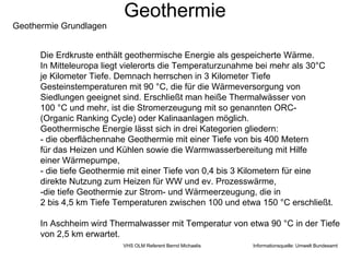 Geothermie
Geothermie Grundlagen


      Die Erdkruste enthält geothermische Energie als gespeicherte Wärme.
      In Mitteleuropa liegt vielerorts die Temperaturzunahme bei mehr als 30°C
      je Kilometer Tiefe. Demnach herrschen in 3 Kilometer Tiefe
      Gesteinstemperaturen mit 90 °C, die für die Wärmeversorgung von
      Siedlungen geeignet sind. Erschließt man heiße Thermalwässer von
      100 °C und mehr, ist die Stromerzeugung mit so genannten ORC-
      (Organic Ranking Cycle) oder Kalinaanlagen möglich.
      Geothermische Energie lässt sich in drei Kategorien gliedern:
      - die oberflächennahe Geothermie mit einer Tiefe von bis 400 Metern
      für das Heizen und Kühlen sowie die Warmwasserbereitung mit Hilfe
      einer Wärmepumpe,
      - die tiefe Geothermie mit einer Tiefe von 0,4 bis 3 Kilometern für eine
      direkte Nutzung zum Heizen für WW und ev. Prozesswärme,
      -die tiefe Geothermie zur Strom- und Wärmeerzeugung, die in
      2 bis 4,5 km Tiefe Temperaturen zwischen 100 und etwa 150 °C erschließt.

      In Aschheim wird Thermalwasser mit Temperatur von etwa 90 °C in der Tiefe
      von 2,5 km erwartet.
                          VHS OLM Referent Bernd Michaelis   Informationsquelle: Umwelt Bundesamt
 