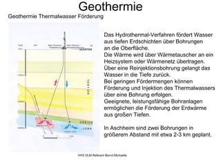 Geothermie
Geothermie Thermalwasser Förderung


                                         Das Hydrothermal-Verfahren fördert Wasser
                                         aus tiefen Erdschichten über Bohrungen
                                         an die Oberfläche.
                                         Die Wärme wird über Wärmetauscher an ein
                                         Heizsystem oder Wärmenetz übertragen.
                                         Über eine Reinjektionsbohrung gelangt das
                                         Wasser in die Tiefe zurück.
                                         Bei geringen Fördermengen können
                                         Förderung und Injektion des Thermalwassers
                                         über eine Bohrung erfolgen.
                                         Geeignete, leistungsfähige Bohranlagen
                                         ermöglichen die Förderung der Erdwärme
                                         aus großen Tiefen.

                                         In Aschheim sind zwei Bohrungen in
                                         größerem Abstand mit etwa 2-3 km geplant.


                        VHS OLM Referent Bernd Michaelis
 