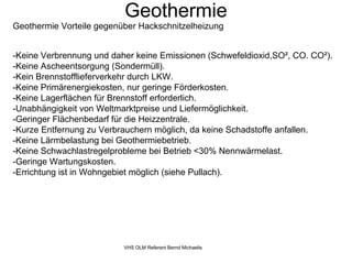 Geothermie
Geothermie Vorteile gegenüber Hackschnitzelheizung


-Keine Verbrennung und daher keine Emissionen (Schwefeldioxid,SO², CO. CO²).
-Keine Ascheentsorgung (Sondermüll).
-Kein Brennstofflieferverkehr durch LKW.
-Keine Primärenergiekosten, nur geringe Förderkosten.
-Keine Lagerflächen für Brennstoff erforderlich.
-Unabhängigkeit von Weltmarktpreise und Liefermöglichkeit.
-Geringer Flächenbedarf für die Heizzentrale.
-Kurze Entfernung zu Verbrauchern möglich, da keine Schadstoffe anfallen.
-Keine Lärmbelastung bei Geothermiebetrieb.
-Keine Schwachlastregelprobleme bei Betrieb <30% Nennwärmelast.
-Geringe Wartungskosten.
-Errichtung ist in Wohngebiet möglich (siehe Pullach).




                          VHS OLM Referent Bernd Michaelis
 