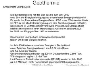 Geothermie
Erneuerbare Energie Ziele


      Die Bundesregierung hat das Ziel, das bis zum Jahr 2050
      etwa 50% der Energieversorgung aus erneuerbarer Energie geleistet wird.
      Es wurde das Erneuerbare Energien Gesetz EEG (Jan 2004) verabschiedet.
      Im EEG ist die Mindestpreisregelung und eine Abnahmegarantie enthalten.
      Deutschland ist Vertragspartner vom Kyoto-Protokoll. Die Unterzeichner
      haben sich verpflichtet ihren Treibhausgas-Ausstoß im Zeitraum 2008
      bis 2012 um 5% gegenüber 1990 zu reduzieren.

      Regenerative Energie kann einen wesentlichen Anteil
      leisten um dieses Ziel zu erreichen.

      Im Jahr 2004 hatten erneuerbare Energien in Deutschland
      einen Anteil am Energieverbrauch von 9,3 % beim Strom
      und 4,2 % bei der Wärme.
      Gesamtendenergieverbrauch lag 2004 in Deutschland bei 2.600 TWh.
      Wärme gesamt lag bei 1.516,6 TWh
      Laut Deutsche Emissionshandelsstelle (DEHST) wurden im Jahr 2006
      ca. 3,6 Millionen t mehr Kohlendioxid gegenüber 2005 ausgestoßen.
                            VHS OLM Referent Bernd Michaelis   Informationsquelle: Umwelt Bundesamt
 