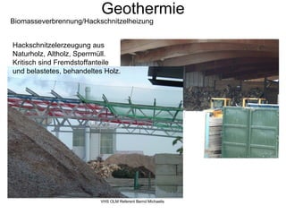 Geothermie
Biomasseverbrennung/Hackschnitzelheizung


Hackschnitzelerzeugung aus
Naturholz, Altholz, Sperrmüll.
Kritisch sind Fremdstoffanteile
und belastetes, behandeltes Holz.




                          VHS OLM Referent Bernd Michaelis
 