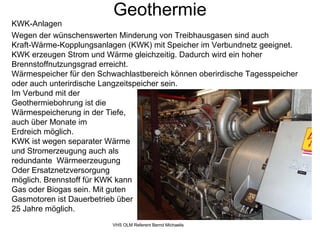 Geothermie
KWK-Anlagen
Wegen der wünschenswerten Minderung von Treibhausgasen sind auch
Kraft-Wärme-Kopplungsanlagen (KWK) mit Speicher im Verbundnetz geeignet.
KWK erzeugen Strom und Wärme gleichzeitig. Dadurch wird ein hoher
Brennstoffnutzungsgrad erreicht.
Wärmespeicher für den Schwachlastbereich können oberirdische Tagesspeicher
oder auch unterirdische Langzeitspeicher sein.
Im Verbund mit der
Geothermiebohrung ist die
Wärmespeicherung in der Tiefe,
auch über Monate im
Erdreich möglich.
KWK ist wegen separater Wärme
und Stromerzeugung auch als
redundante Wärmeerzeugung
Oder Ersatznetzversorgung
möglich. Brennstoff für KWK kann
Gas oder Biogas sein. Mit guten
Gasmotoren ist Dauerbetrieb über
25 Jahre möglich.
                          VHS OLM Referent Bernd Michaelis
 