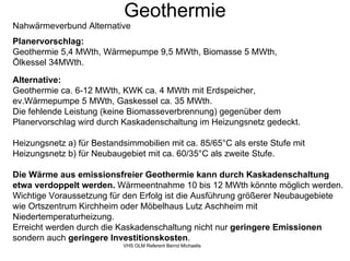 Geothermie
Nahwärmeverbund Alternative
Planervorschlag:
Geothermie 5,4 MWth, Wärmepumpe 9,5 MWth, Biomasse 5 MWth,
Ölkessel 34MWth.

Alternative:
Geothermie ca. 6-12 MWth, KWK ca. 4 MWth mit Erdspeicher,
ev.Wärmepumpe 5 MWth, Gaskessel ca. 35 MWth.
Die fehlende Leistung (keine Biomasseverbrennung) gegenüber dem
Planervorschlag wird durch Kaskadenschaltung im Heizungsnetz gedeckt.

Heizungsnetz a) für Bestandsimmobilien mit ca. 85/65°C als erste Stufe mit
Heizungsnetz b) für Neubaugebiet mit ca. 60/35°C als zweite Stufe.

Die Wärme aus emissionsfreier Geothermie kann durch Kaskadenschaltung
etwa verdoppelt werden. Wärmeentnahme 10 bis 12 MWth könnte möglich werden.
Wichtige Voraussetzung für den Erfolg ist die Ausführung größerer Neubaugebiete
wie Ortszentrum Kirchheim oder Möbelhaus Lutz Aschheim mit
Niedertemperaturheizung.
Erreicht werden durch die Kaskadenschaltung nicht nur geringere Emissionen
sondern auch geringere Investitionskosten.
                            VHS OLM Referent Bernd Michaelis
 