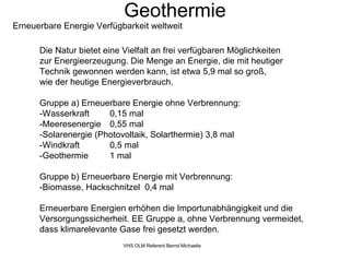 Geothermie
Erneuerbare Energie Verfügbarkeit weltweit

      Die Natur bietet eine Vielfalt an frei verfügbaren Möglichkeiten
      zur Energieerzeugung. Die Menge an Energie, die mit heutiger
      Technik gewonnen werden kann, ist etwa 5,9 mal so groß,
      wie der heutige Energieverbrauch.

      Gruppe a) Erneuerbare Energie ohne Verbrennung:
      -Wasserkraft     0,15 mal
      -Meeresenergie 0,55 mal
      -Solarenergie (Photovoltaik, Solarthermie) 3,8 mal
      -Windkraft       0,5 mal
      -Geothermie      1 mal

      Gruppe b) Erneuerbare Energie mit Verbrennung:
      -Biomasse, Hackschnitzel 0,4 mal

      Erneuerbare Energien erhöhen die Importunabhängigkeit und die
      Versorgungssicherheit. EE Gruppe a, ohne Verbrennung vermeidet,
      dass klimarelevante Gase frei gesetzt werden.
                            VHS OLM Referent Bernd Michaelis
 