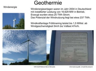 Geothermie
Windenergie
              Windenergieanlagen waren im Jahr 2004 in Deutschland
              mit installierter Leistung von 16.629 MW in Betrieb.
              Erzeugt wurden etwa 25 TWh Strom.
              Das Potenzial der Windnutzung liegt bei etwa 237 TWh.

              Windkraftanlage Fröttmaning leistet bis 1,5 MWel. ab
              Windgeschwindigkeit 9m/h bis Volllast 47m/h.




                VHS OLM Referent Bernd Michaelis   Informationsquelle: Umwelt Bundesamt
 