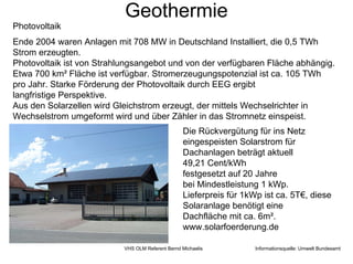 Geothermie
Photovoltaik
Ende 2004 waren Anlagen mit 708 MW in Deutschland Installiert, die 0,5 TWh
Strom erzeugten.
Photovoltaik ist von Strahlungsangebot und von der verfügbaren Fläche abhängig.
Etwa 700 km² Fläche ist verfügbar. Stromerzeugungspotenzial ist ca. 105 TWh
pro Jahr. Starke Förderung der Photovoltaik durch EEG ergibt
langfristige Perspektive.
Aus den Solarzellen wird Gleichstrom erzeugt, der mittels Wechselrichter in
Wechselstrom umgeformt wird und über Zähler in das Stromnetz einspeist.
                                                  Die Rückvergütung für ins Netz
                                                  eingespeisten Solarstrom für
                                                  Dachanlagen beträgt aktuell
                                                  49,21 Cent/kWh
                                                  festgesetzt auf 20 Jahre
                                                  bei Mindestleistung 1 kWp.
                                                  Lieferpreis für 1kWp ist ca. 5T€, diese
                                                  Solaranlage benötigt eine
                                                  Dachfläche mit ca. 6m².
                                                  www.solarfoerderung.de

                           VHS OLM Referent Bernd Michaelis          Informationsquelle: Umwelt Bundesamt
 