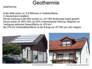 Geothermie
Solarthermie

Ende 2004 waren ca. 6,2 Millionen m² Kollektorfläche
In Deutschland installiert.
Mit der Leistung 4.365 MW wurden ca. 2,6 TWh Endenergie bereit gestellt.
Davon waren ca. 80% WW und 20% unterstützende Heizung. Mögliche zur
Verfügung stehende Gesamtfläche ca. 970 km².
Bei 273 km² Solarkollektorfläche ist der Ertrag von 78 TWh pro Jahr möglich.




                            VHS OLM Referent Bernd Michaelis   Informationsquelle: Umwelt Bundesamt
 