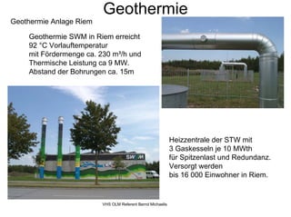 Geothermie
Geothermie Anlage Riem

    Geothermie SWM in Riem erreicht
    92 °C Vorlauftemperatur
    mit Fördermenge ca. 230 m³/h und
    Thermische Leistung ca 9 MW.
    Abstand der Bohrungen ca. 15m




                                                            Heizzentrale der STW mit
                                                            3 Gaskesseln je 10 MWth
                                                            für Spitzenlast und Redundanz.
                                                            Versorgt werden
                                                            bis 16 000 Einwohner in Riem.


                         VHS OLM Referent Bernd Michaelis
 