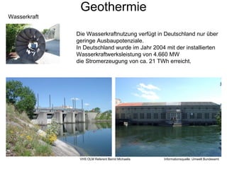Geothermie
Wasserkraft


              Die Wasserkraftnutzung verfügt in Deutschland nur über
              geringe Ausbaupotenziale.
              In Deutschland wurde im Jahr 2004 mit der installierten
              Wasserkraftwerksleistung von 4.660 MW
              die Stromerzeugung von ca. 21 TWh erreicht.




               VHS OLM Referent Bernd Michaelis   Informationsquelle: Umwelt Bundesamt
 