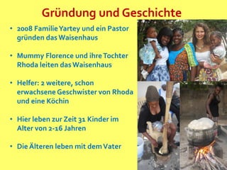 Gründung und Geschichte
• 2008 FamilieYartey und ein Pastor
gründen das Waisenhaus
• Mummy Florence und ihreTochter
Rhoda leiten dasWaisenhaus
• Helfer: 2 weitere, schon
erwachsene Geschwister von Rhoda
und eine Köchin
• Hier leben zur Zeit 31 Kinder im
Alter von 2-16 Jahren
• Die Älteren leben mit demVater
 