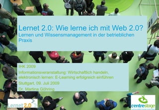 Lernet 2.0: Wie lerne ich mit Web 2.0?
Lernen und Wissensmanagement in der betrieblichen
Praxis




IHK 2009
Informationsveranstaltung: Wirtschaftlich handeln,
elektronisch lernen: E-Learning erfolgreich einführen
Stuttgart, 09. Juli 2009
Dr. Martina Göhring
 