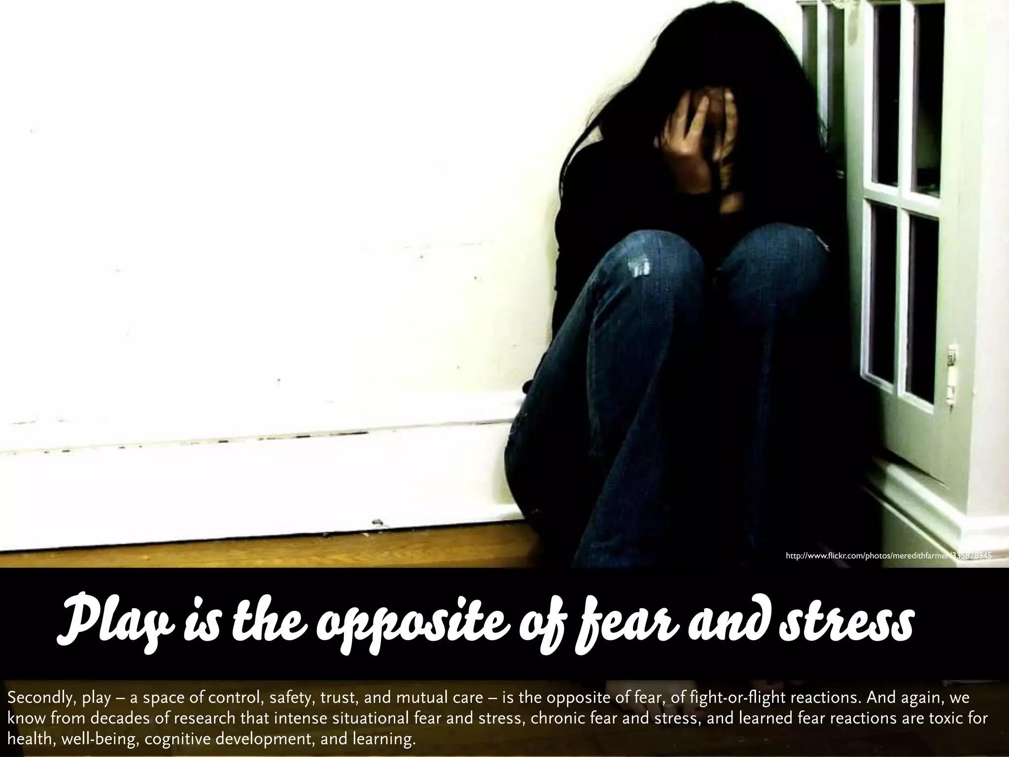 http://www.ﬂickr.com/photos/meredithfarmer/335828945




      Play is the opposite of fear and stress
Secondly, play – a space of control, safety, trust, and mutual care – is the opposite of fear, of fight-or-flight reactions. And again, we
know from decades of research that intense situational fear and stress, chronic fear and stress, and learned fear reactions are toxic for
health, well-being, cognitive development, and learning.
 